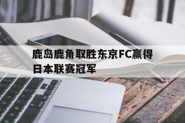 开云在线登录界面-鹿岛鹿角取胜东京FC赢得日本联赛冠军